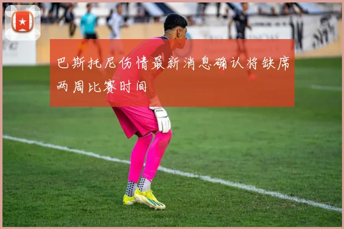 巴斯托尼伤情最新消息确认将缺席两周比赛时间