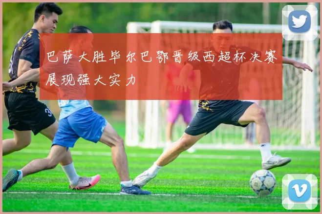 巴萨大胜毕尔巴鄂晋级西超杯决赛展现强大实力